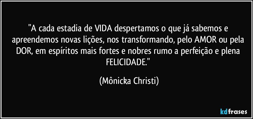 "A cada estadia de VIDA despertamos o que já sabemos e apreendemos novas lições, nos transformando, pelo AMOR ou pela DOR, em espíritos mais fortes e nobres rumo a perfeição e plena FELICIDADE." (Mônicka Christi)