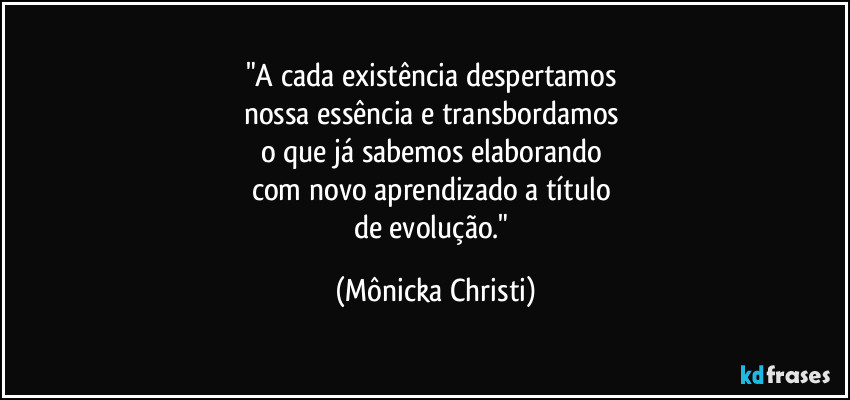 "A cada existência despertamos 
nossa essência e transbordamos 
o que já sabemos elaborando 
com novo aprendizado a título 
de evolução." (Mônicka Christi)