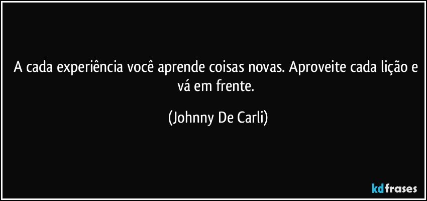 A cada experiência você aprende coisas novas. Aproveite cada lição e vá em frente. (Johnny De Carli)