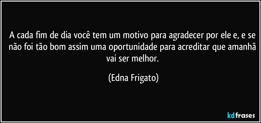 A cada fim de dia você tem um motivo para agradecer por ele e, e se não foi tão bom assim uma oportunidade para acreditar que amanhã vai ser melhor. (Edna Frigato)