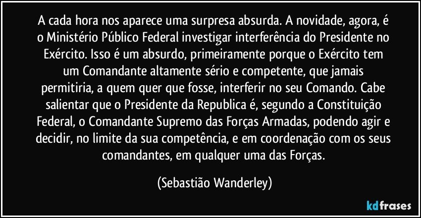 A cada hora nos aparece uma surpresa absurda. A novidade, agora, é o Ministério Público Federal investigar interferência do Presidente no Exército. Isso é um absurdo, primeiramente porque o Exército tem um Comandante altamente sério e competente, que jamais permitiria, a quem quer que fosse, interferir no seu Comando. Cabe salientar que o Presidente da Republica é, segundo a Constituição Federal, o Comandante Supremo das Forças Armadas, podendo agir e decidir, no limite da sua competência, e em coordenação com os seus comandantes, em qualquer uma das Forças. (Sebastião Wanderley)