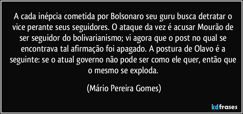 A cada inépcia cometida por Bolsonaro seu guru busca detratar o vice perante seus seguidores. O ataque da vez é acusar Mourão de ser seguidor do bolivarianismo; vi agora que o post no qual se encontrava tal afirmação foi apagado. A postura de Olavo é a seguinte: se o atual governo não pode ser como ele quer, então que o mesmo se exploda. (Mário Pereira Gomes)