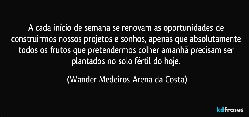 A cada início de semana se renovam as oportunidades de construirmos nossos projetos e sonhos, apenas que absolutamente todos os frutos que pretendermos colher amanhã precisam ser plantados no solo fértil do hoje. (Wander Medeiros Arena da Costa)