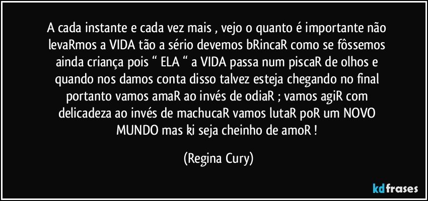 A cada instante  e cada vez mais , vejo o quanto é importante não levaRmos a  VIDA  tão a sério  devemos bRincaR como se fôssemos ainda criança  pois “ ELA “  a VIDA passa num piscaR de olhos e quando nos damos conta disso talvez esteja chegando no final  portanto vamos amaR ao invés de odiaR  ; vamos agiR com delicadeza ao invés de machucaR vamos lutaR poR um NOVO MUNDO mas ki seja cheinho de amoR ! (Regina Cury)