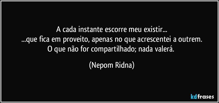 A cada instante escorre meu existir...
...que fica em proveito, apenas no que acrescentei a outrem.
O que não for compartilhado; nada valerá. (Nepom Ridna)