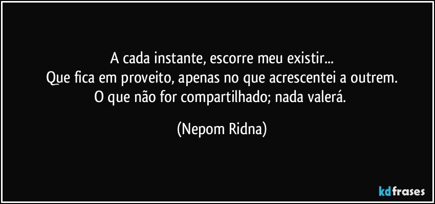 A cada instante, escorre meu existir...
Que fica em proveito, apenas no que acrescentei a outrem.
O que não for compartilhado; nada valerá. (Nepom Ridna)