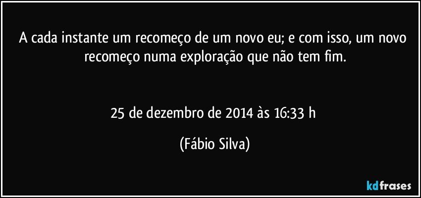 A cada instante um recomeço de um novo eu; e com isso, um novo recomeço numa exploração que não tem fim.


25 de dezembro de 2014 às 16:33 h (Fábio Silva)