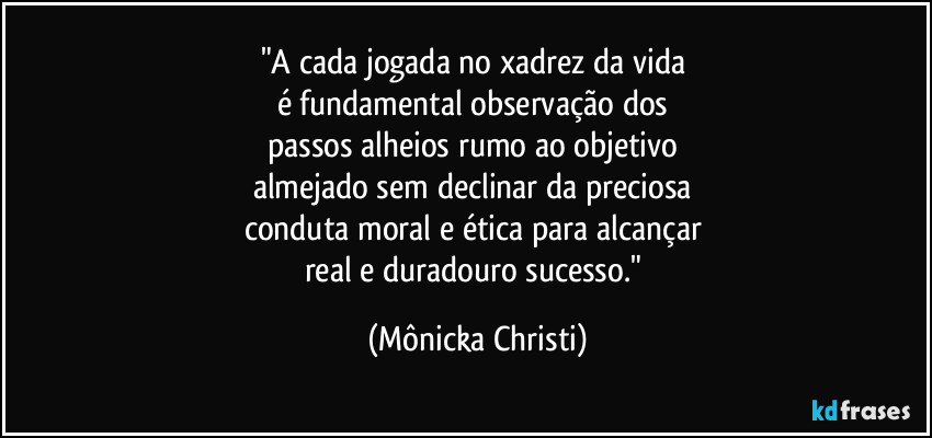 "A cada jogada no xadrez da vida 
é fundamental observação dos 
passos alheios rumo ao objetivo 
almejado sem declinar da preciosa 
conduta moral e ética para alcançar 
real e duradouro sucesso." (Mônicka Christi)