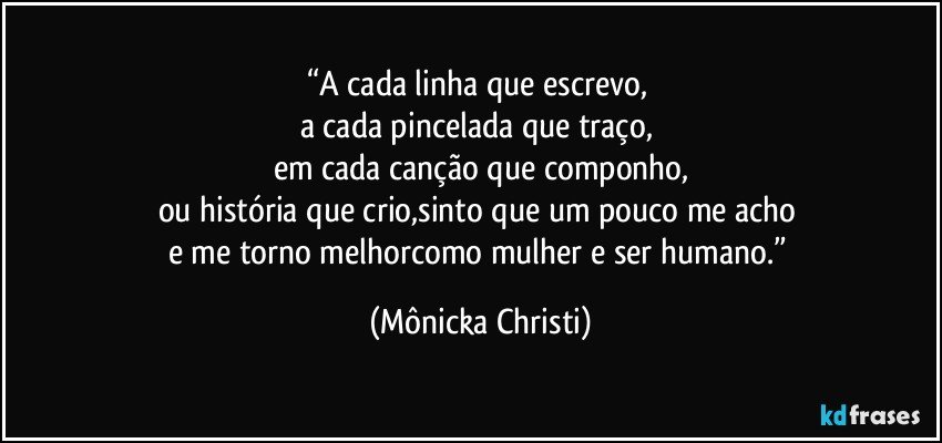 “A cada linha que escrevo, 
a cada pincelada que traço, 
em cada canção que componho,
ou história que crio,sinto que um pouco me acho 
e me torno melhorcomo mulher e ser humano.” (Mônicka Christi)