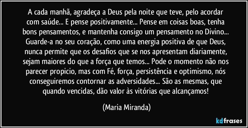 A cada manhã, agradeça a Deus pela noite que teve, pelo acordar com saúde... E pense positivamente... Pense em coisas boas, tenha bons pensamentos, e mantenha consigo um pensamento no Divino... Guarde-a no seu coração, como uma energia positiva de que Deus, nunca permite que os desafios que se nos apresentam diariamente, sejam maiores do que a força que temos... Pode o momento não nos parecer propicio, mas com Fé, força, persistência e optimismo, nós conseguiremos contornar as adversidades... São as mesmas, que quando vencidas, dão valor às vitórias que alcançamos! (Maria Miranda)