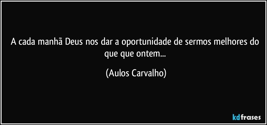 A cada manhã Deus nos dar a oportunidade de sermos melhores do que que ontem... (Aulos Carvalho)