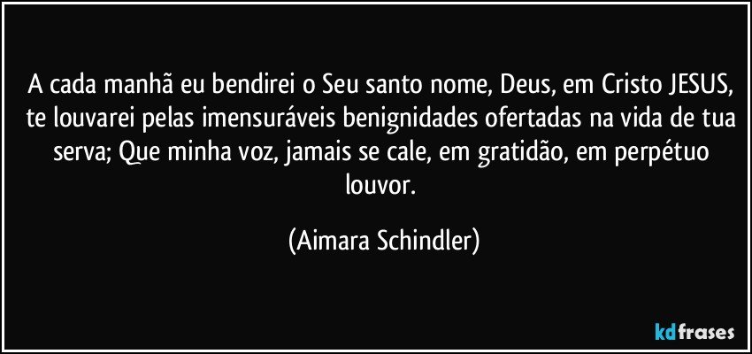 A cada manhã eu bendirei  o Seu santo nome, Deus, em Cristo JESUS, te louvarei pelas imensuráveis  benignidades ofertadas na vida de tua serva; Que minha voz, jamais se cale, em gratidão, em perpétuo louvor. (Aimara Schindler)