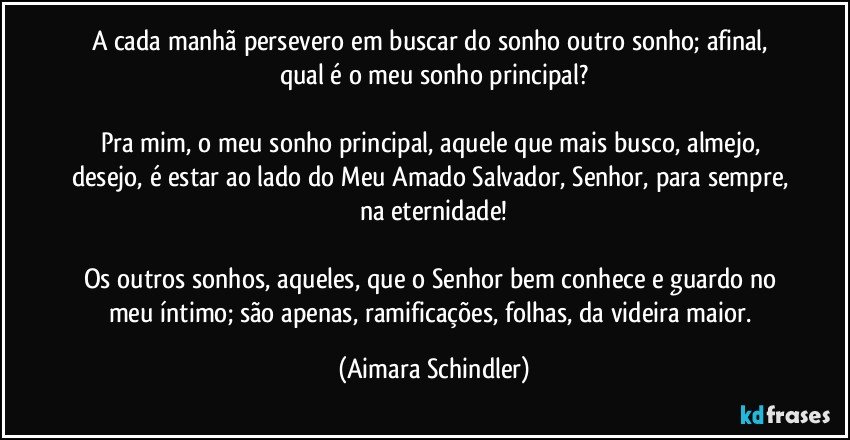 A cada manhã persevero em buscar do sonho outro sonho; afinal, qual é o meu  sonho principal?

Pra mim, o meu sonho principal, aquele que mais busco, almejo, desejo, é estar ao lado do Meu Amado Salvador, Senhor, para sempre, na eternidade!

Os outros sonhos, aqueles, que o Senhor bem conhece e guardo no meu íntimo; são apenas, ramificações, folhas, da videira maior. (Aimara Schindler)