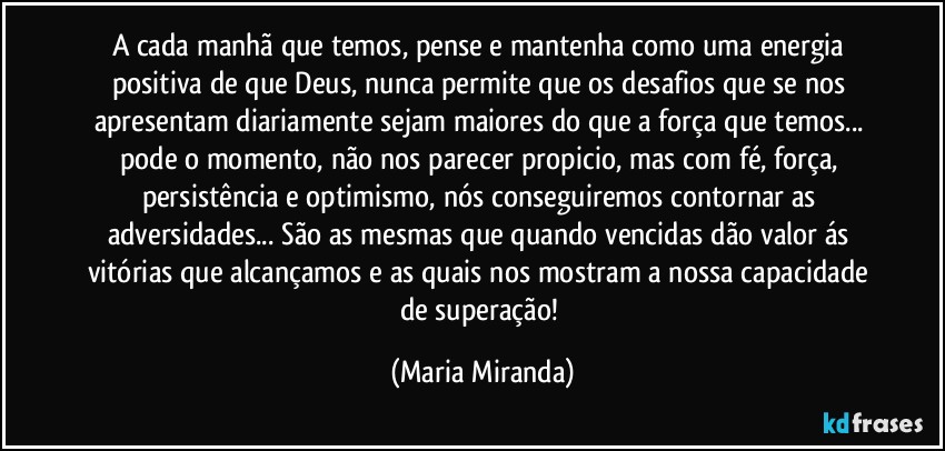 A cada manhã que temos, pense e mantenha  como uma energia positiva de que Deus, nunca permite que os desafios que se nos apresentam diariamente sejam maiores do que a força que temos... pode o momento, não nos parecer propicio, mas com fé, força, persistência e optimismo, nós conseguiremos contornar as adversidades... São as mesmas que quando vencidas dão valor ás vitórias que alcançamos e as quais nos mostram a nossa capacidade de superação! (Maria Miranda)