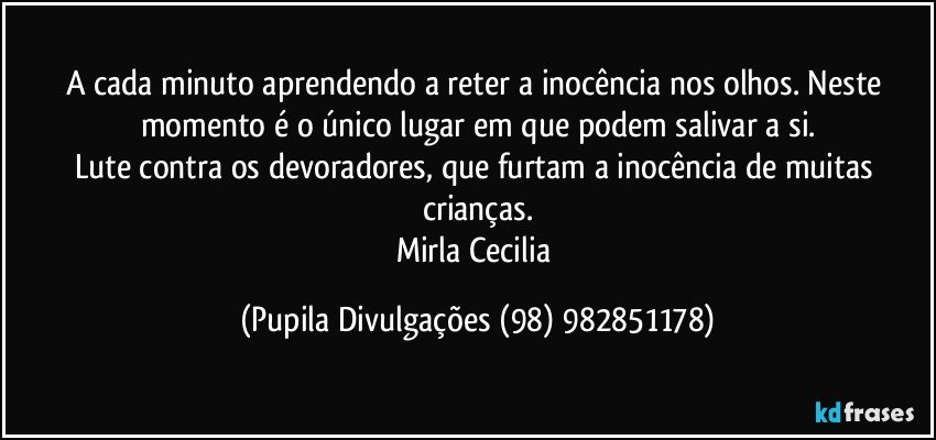 A cada minuto aprendendo a reter a inocência nos olhos. Neste momento é o único lugar em que podem salivar a si.
Lute contra os devoradores, que furtam a inocência de muitas crianças.
Mirla Cecilia (Pupila Divulgações (98) 982851178)