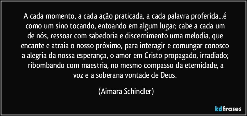 A cada momento, a cada ação praticada, a cada palavra proferida...é como um sino tocando, entoando em algum lugar;  cabe a cada um de nós, ressoar com sabedoria e discernimento uma melodia, que encante e atraia o nosso próximo, para interagir e comungar conosco a alegria da nossa esperança, o amor em Cristo propagado, irradiado;  ribombando com maestria, no mesmo compasso da eternidade, a voz e a soberana vontade de Deus. (Aimara Schindler)