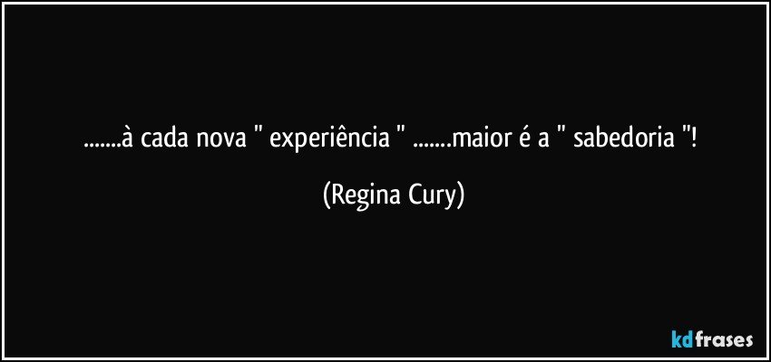 ...à cada  nova " experiência " ...maior é a " sabedoria "! (Regina Cury)