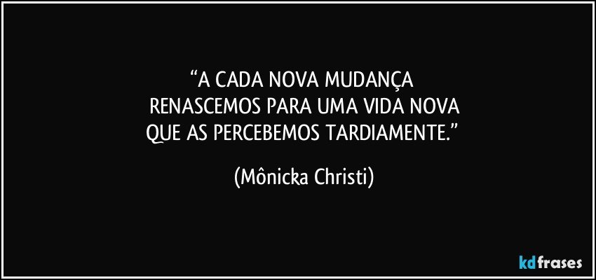 “A CADA NOVA MUDANÇA 
RENASCEMOS PARA UMA VIDA NOVA
QUE AS PERCEBEMOS TARDIAMENTE.” (Mônicka Christi)