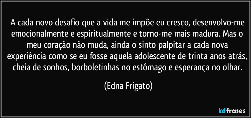 A cada novo desafio que a vida me impõe eu cresço, desenvolvo-me emocionalmente e espiritualmente e torno-me mais madura. Mas o meu coração não muda, ainda o sinto palpitar a cada nova experiência como se eu fosse aquela adolescente de trinta anos atrás, cheia de sonhos, borboletinhas no estômago e esperança no olhar. (Edna Frigato)