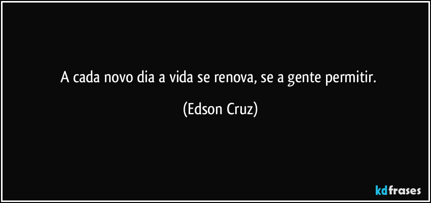 A cada novo dia a vida se renova, se a gente permitir. (Edson Cruz)