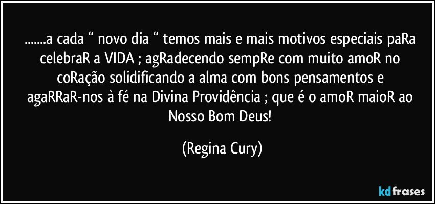 ...a cada “  novo dia “   temos mais e mais motivos especiais   paRa celebraR  a VIDA  ; agRadecendo sempRe com  muito amoR no coRação  solidificando  a alma com bons pensamentos  e  agaRRaR-nos à fé na Divina Providência ; que é  o amoR maioR ao Nosso Bom Deus! (Regina Cury)