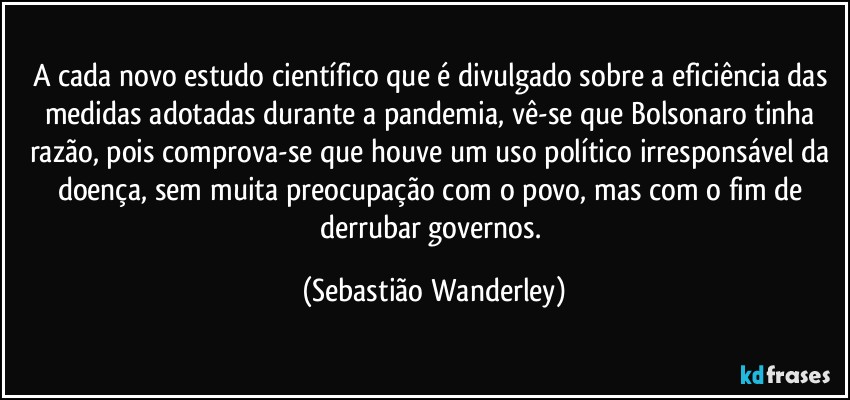 A cada novo estudo científico que é divulgado sobre a eficiência das medidas adotadas durante a pandemia, vê-se que Bolsonaro tinha razão, pois comprova-se que houve um uso político irresponsável da doença, sem muita preocupação com o povo, mas com o fim de derrubar governos. (Sebastião Wanderley)