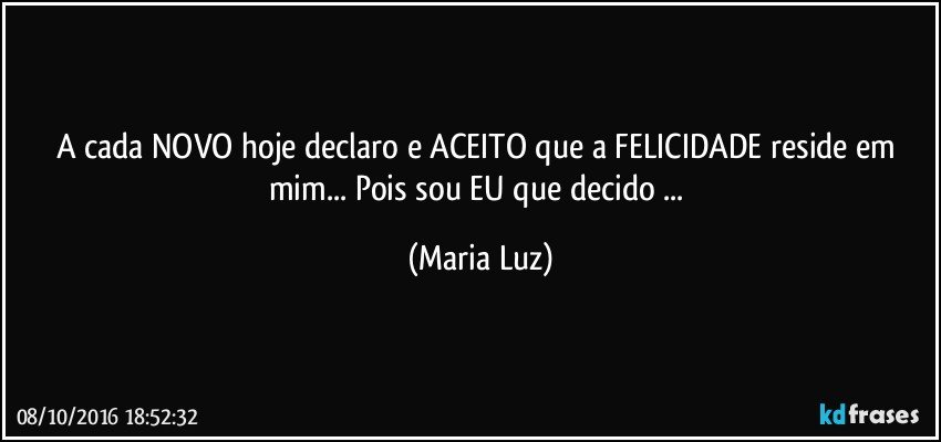 A cada NOVO hoje declaro e ACEITO que a FELICIDADE reside em mim... Pois sou EU que decido ... (Maria Luz)