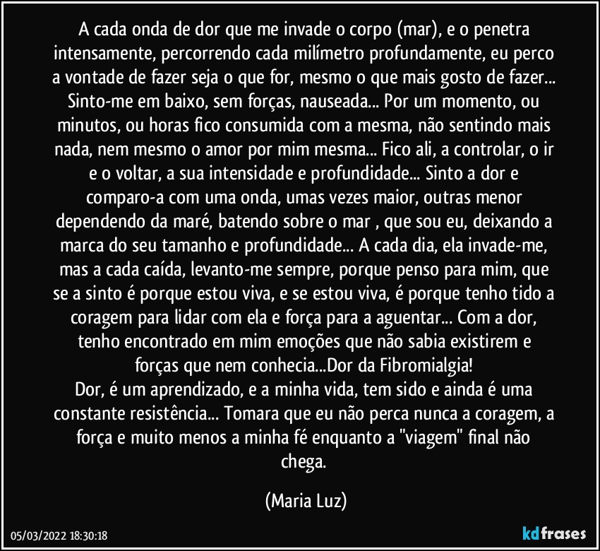 A cada onda de dor que me invade o corpo (mar), e o penetra intensamente, percorrendo cada milímetro profundamente, eu perco a vontade de fazer seja o que for, mesmo o que mais gosto de fazer... Sinto-me em baixo, sem forças, nauseada... Por um momento, ou minutos, ou horas fico  consumida com a mesma, não sentindo mais nada, nem mesmo o amor por mim mesma... Fico ali, a controlar, o ir e o voltar, a sua intensidade e profundidade... Sinto a dor e comparo-a com uma onda, umas vezes maior, outras menor dependendo da maré, batendo sobre o mar , que sou eu, deixando a marca do seu tamanho e profundidade... A cada dia, ela invade-me, mas a cada caída, levanto-me sempre, porque penso para mim, que se a sinto é porque estou viva, e se estou viva, é porque tenho tido a coragem para lidar com ela e força para a aguentar... Com a dor, tenho  encontrado em mim emoções que não sabia existirem e forças que nem conhecia...Dor da Fibromialgia! 
Dor, é um aprendizado, e a minha vida, tem sido e ainda é uma constante resistência... Tomara que eu não perca nunca a coragem, a força e muito menos a minha fé enquanto a "viagem" final não chega. (Maria Luz)