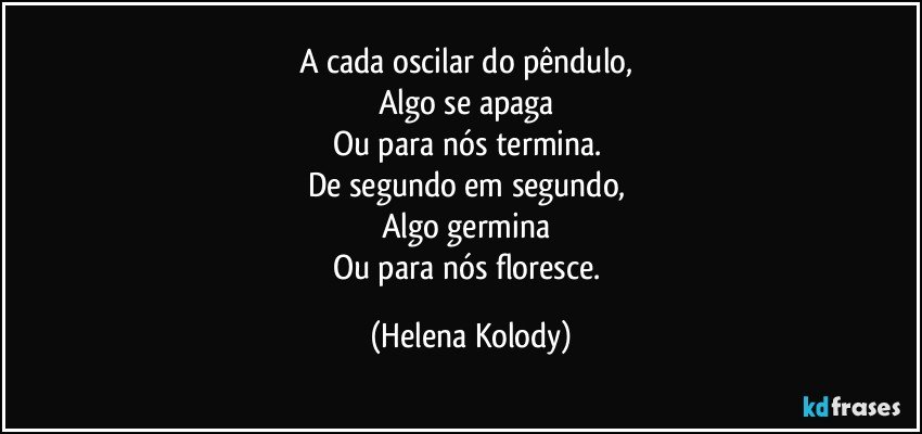 A cada oscilar do pêndulo, 
Algo se apaga 
Ou para nós termina. 
De segundo em segundo, 
Algo germina 
Ou para nós floresce. (Helena Kolody)