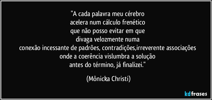 "A cada palavra meu cérebro
acelera num cálculo frenético
que não posso evitar em que
divaga velozmente numa
conexão incessante de padrões, contradições,irreverente associações
onde a coerência vislumbra a solução
antes do término, já finalizei." (Mônicka Christi)