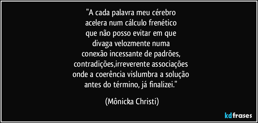 "A cada palavra meu cérebro 
acelera num cálculo frenético 
que não posso evitar em que 
divaga velozmente numa 
conexão incessante de padrões, 
contradições,irreverente associações 
onde a coerência vislumbra a solução 
antes do término, já finalizei." (Mônicka Christi)