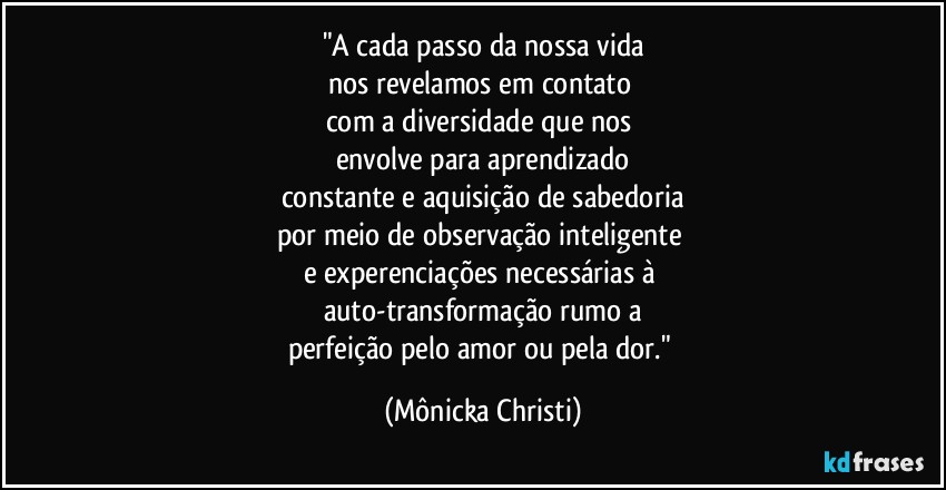 "A cada passo da nossa vida
nos revelamos em contato 
com a diversidade que nos 
envolve para aprendizado
constante e aquisição de sabedoria
por meio de observação inteligente 
e experenciações necessárias à 
auto-transformação rumo a
perfeição pelo amor ou pela dor." (Mônicka Christi)