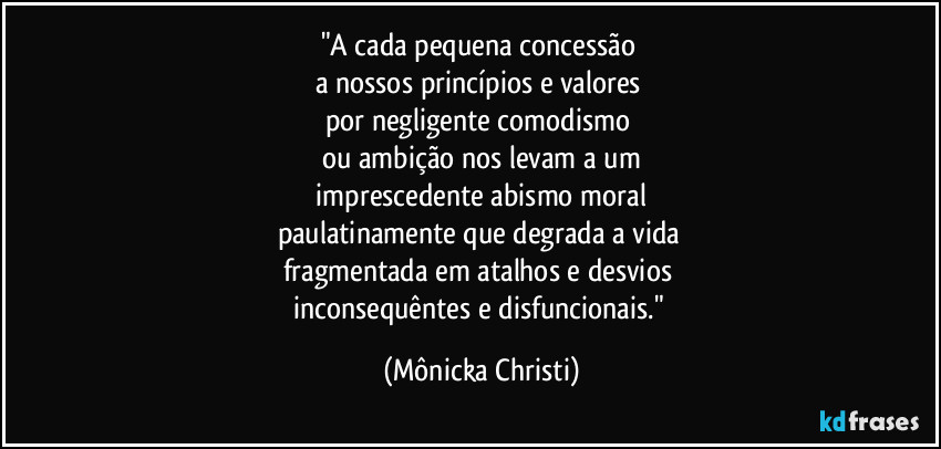 "A cada pequena concessão
a nossos princípios e valores
por negligente comodismo
ou ambição nos levam a um
imprescedente abismo moral
paulatinamente que degrada a vida
fragmentada em atalhos e desvios
inconsequêntes e disfuncionais." (Mônicka Christi)