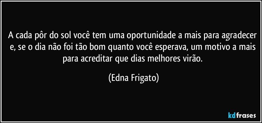 A cada pôr do sol você tem uma oportunidade a mais para agradecer e, se o dia não foi tão bom quanto você esperava, um motivo a mais para acreditar que dias melhores virão. (Edna Frigato)