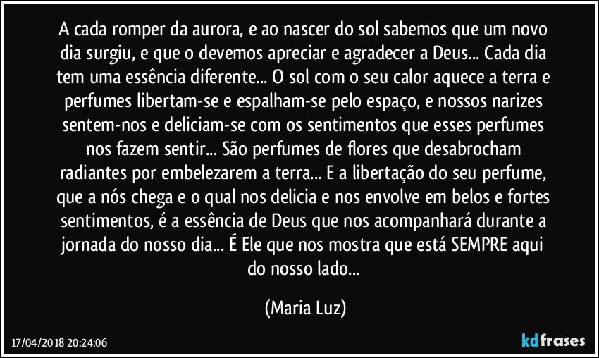 A cada romper da aurora, e ao nascer do sol sabemos que um novo dia surgiu, e que o devemos apreciar e agradecer a Deus... Cada dia tem uma essência diferente... O sol com o seu calor aquece a terra e perfumes libertam-se e espalham-se pelo espaço, e nossos narizes sentem-nos e deliciam-se com os sentimentos que esses perfumes nos fazem sentir... São perfumes de flores que desabrocham radiantes por embelezarem a terra... E a libertação do seu perfume, que a nós chega e o qual nos delicia e nos envolve em belos e fortes sentimentos, é a essência de Deus que nos acompanhará durante a jornada do nosso dia...  É Ele que nos mostra que está SEMPRE aqui do nosso lado... (Maria Luz)