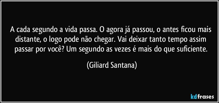 A cada segundo a vida passa. O agora já passou, o antes ficou mais distante, o logo pode não chegar. Vai deixar tanto tempo assim passar por você? Um segundo as vezes é mais do que suficiente. (Giliard Santana)