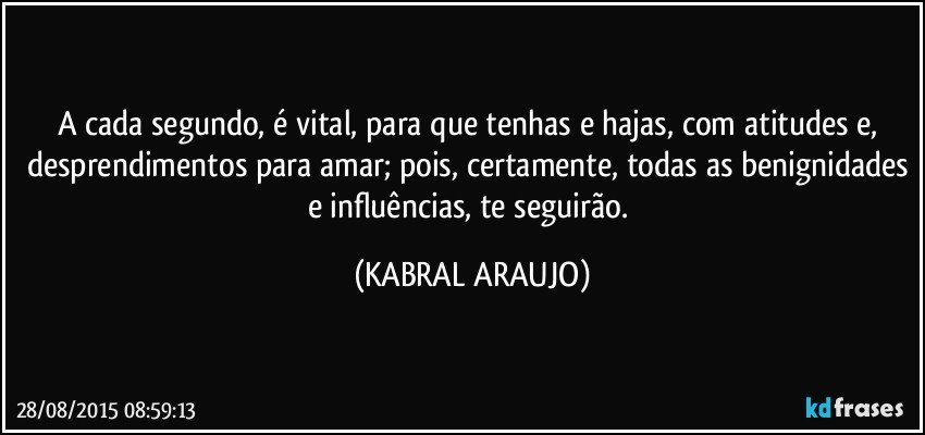 A cada segundo, é vital, para que tenhas e hajas, com atitudes e, desprendimentos para amar; pois, certamente, todas as benignidades e influências, te seguirão. (KABRAL ARAUJO)