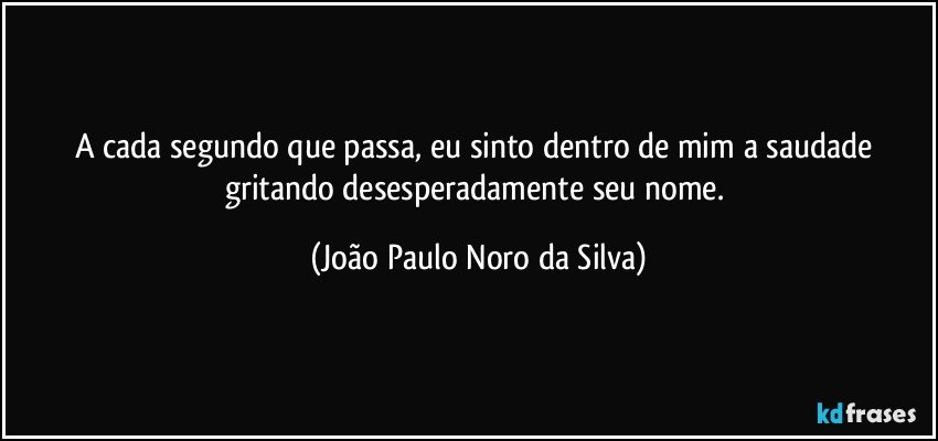 A cada segundo que passa, eu sinto dentro de mim a saudade gritando desesperadamente seu nome. (João Paulo Noro da Silva)