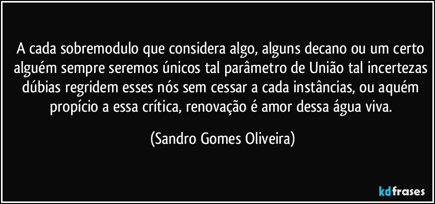 A cada sobremodulo que considera algo, alguns decano ou um certo alguém sempre seremos únicos tal parâmetro de União tal incertezas dúbias regridem esses nós sem cessar a cada instâncias, ou aquém propício a essa crítica, renovação é amor dessa água viva. (Sandro Gomes Oliveira)