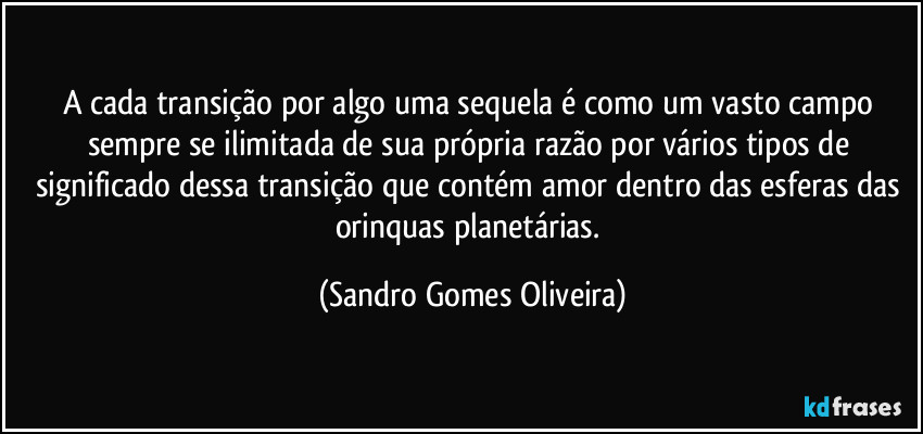 A cada transição por algo uma sequela é como um vasto campo sempre se ilimitada de sua própria razão por vários tipos de significado dessa transição que contém amor dentro das esferas das orinquas planetárias. (Sandro Gomes Oliveira)
