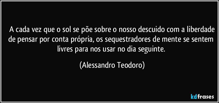 ⁠A cada vez que o sol se põe sobre o nosso descuido com a liberdade de pensar por conta própria, os sequestradores de mente se sentem livres para nos usar no dia seguinte. (Alessandro Teodoro)