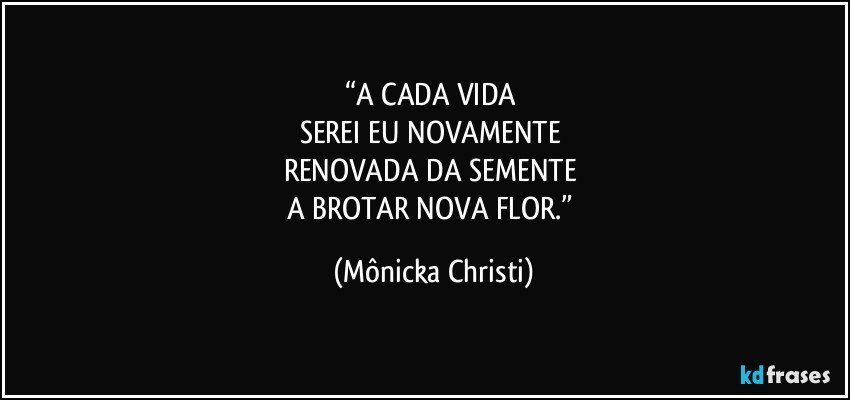 “A CADA VIDA 
SEREI EU NOVAMENTE 
RENOVADA DA SEMENTE 
A BROTAR NOVA FLOR.” (Mônicka Christi)