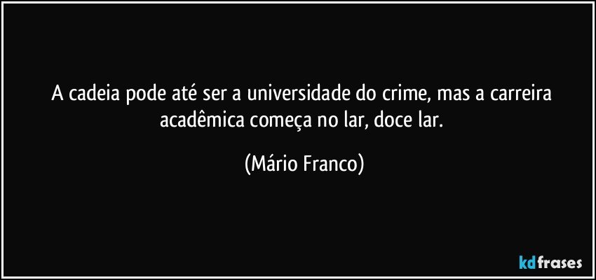 A cadeia pode até ser a universidade do crime, mas a carreira acadêmica começa no lar, doce lar. (Mário Franco)