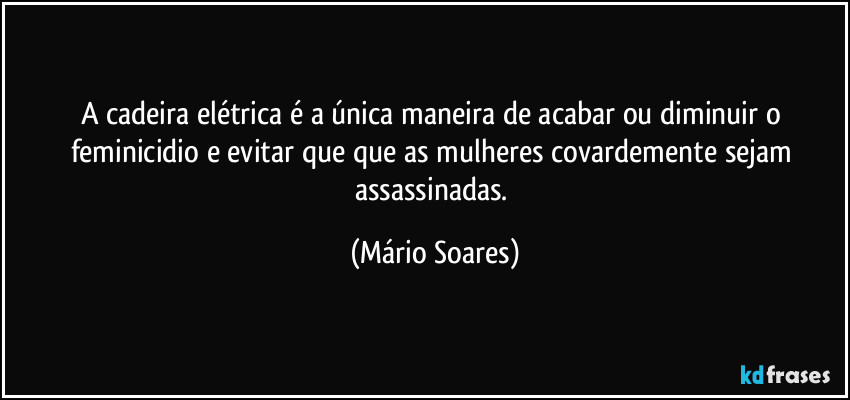 A cadeira elétrica é a única maneira de acabar ou diminuir o feminicidio e evitar que que as mulheres covardemente sejam assassinadas. (Mário Soares)