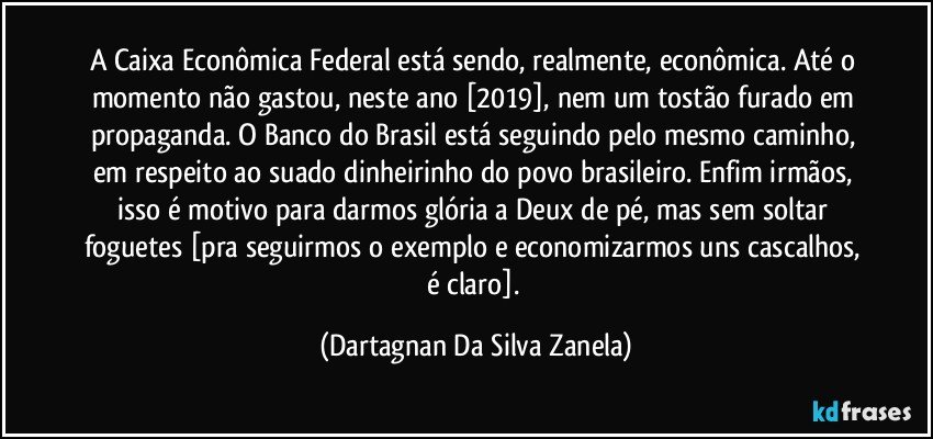 A Caixa Econômica Federal está sendo, realmente, econômica. Até o momento não gastou, neste ano [2019], nem um tostão furado em propaganda. O Banco do Brasil está seguindo pelo mesmo caminho, em respeito ao suado dinheirinho do povo brasileiro. Enfim irmãos, isso é motivo para darmos glória a Deux de pé, mas sem soltar foguetes [pra seguirmos o exemplo e economizarmos uns cascalhos, é claro]. (Dartagnan Da Silva Zanela)