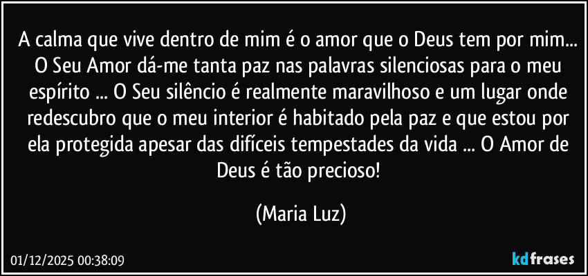 A calma que vive dentro de mim é o amor que o Deus tem por mim... O Seu Amor dá-me tanta paz nas palavras silenciosas para o meu espírito ... O Seu silêncio é realmente maravilhoso e um lugar onde redescubro que o meu interior é habitado pela paz e que estou por ela protegida apesar das difíceis tempestades da vida ... O Amor de Deus é tão precioso! (Maria Luz)