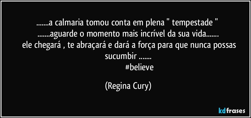 ...a calmaria tomou conta em plena " tempestade " 
...aguarde o momento mais incrível da sua vida...
        ele chegará , te abraçará  e dará a força para que nunca possas sucumbir ...
                                          #believe (Regina Cury)