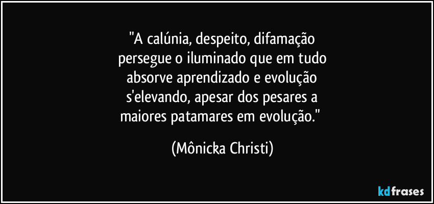 "A calúnia, despeito, difamação
persegue o iluminado que em tudo
absorve aprendizado e evolução
s'elevando, apesar dos pesares a
maiores patamares em evolução." (Mônicka Christi)