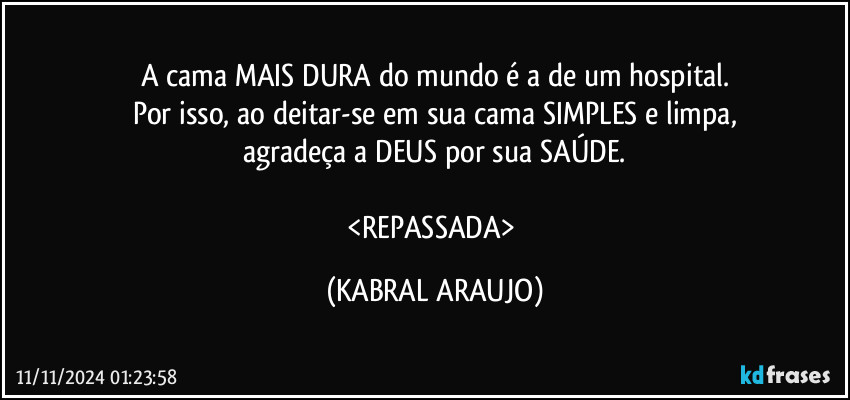 A cama MAIS DURA do mundo é a de um hospital.
Por isso, ao deitar-se em sua cama SIMPLES e limpa,
agradeça a DEUS por sua SAÚDE.

<REPASSADA> (KABRAL ARAUJO)