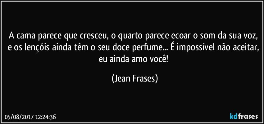 A cama parece que cresceu, o quarto parece ecoar o som da sua voz, e os lençóis ainda têm o seu doce perfume... É impossível não aceitar, eu ainda amo você! (Jean Frases)